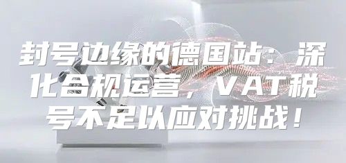 封号边缘的德国站：深化合规运营，VAT税号不足以应对挑战！
