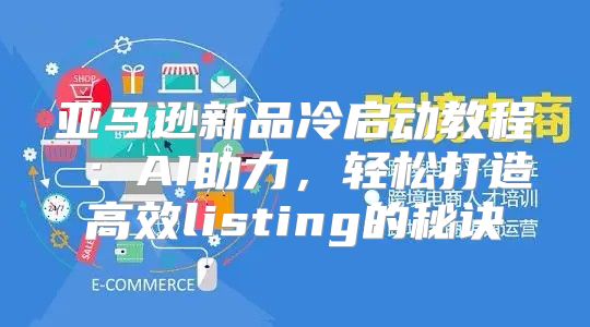 亚马逊新品冷启动教程④：AI助力，轻松打造高效listing的秘诀