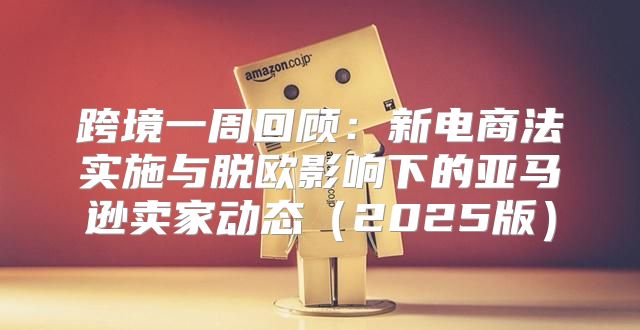 跨境一周回顾：新电商法实施与脱欧影响下的亚马逊卖家动态2025版
