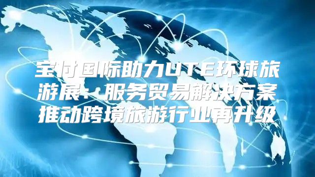 宝付国际助力UTE环球旅游展：服务贸易解决方案推动跨境旅游行业再升级