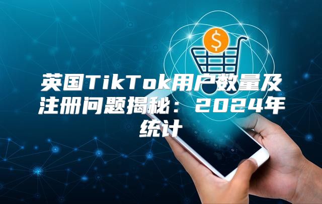 英国TikTok用户数量及注册问题揭秘：2025年统计