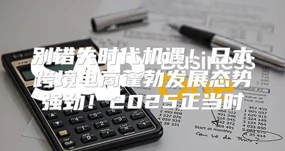 别错失时代机遇！日本跨境电商蓬勃发展态势强劲！2025正当时