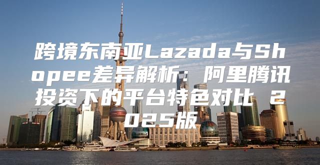 跨境东南亚Lazada与Shopee差异解析：阿里腾讯投资下的平台特色对比 2025版