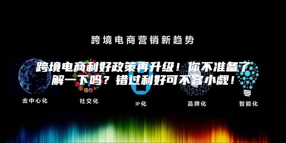 跨境电商利好政策再升级！你不准备了解一下吗？错过利好可不容小觑！