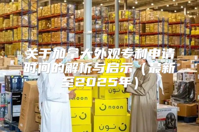 关于加拿大外观专利申请时间的解析与启示最新至2025年