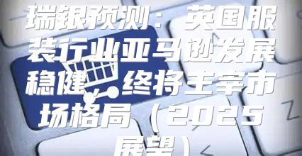 瑞银预测：英国服装行业亚马逊发展稳健，终将主宰市场格局2025展望
