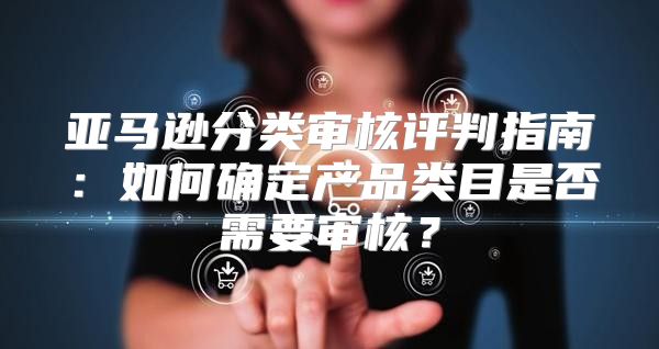亚马逊分类审核评判指南：如何确定产品类目是否需要审核？