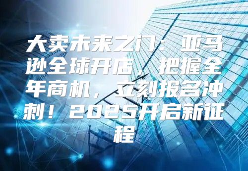 大卖未来之门：亚马逊全球开店，把握全年商机，立刻报名冲刺！2025开启新征程