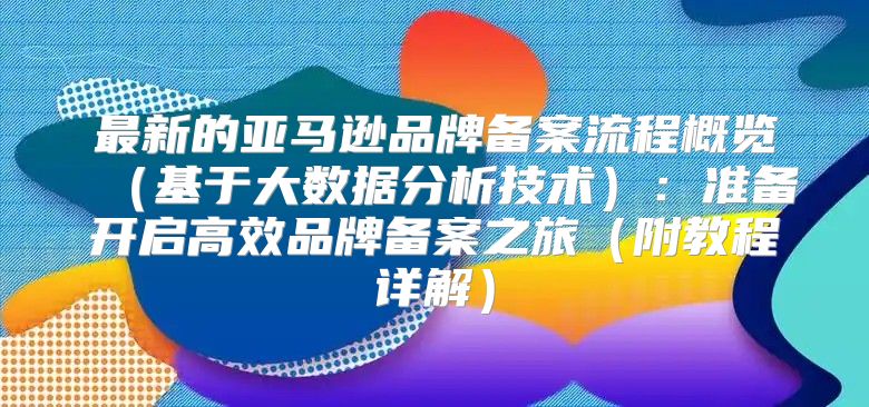 最新的亚马逊品牌备案流程概览基于大数据分析技术：准备开启高效品牌备案之旅附教程详解