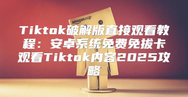 Tiktok破解版直接观看教程：安卓系统免费免拔卡观看Tiktok内容2025攻略