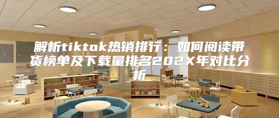 解析tiktok热销排行：如何阅读带货榜单及下载量排名202X年对比分析