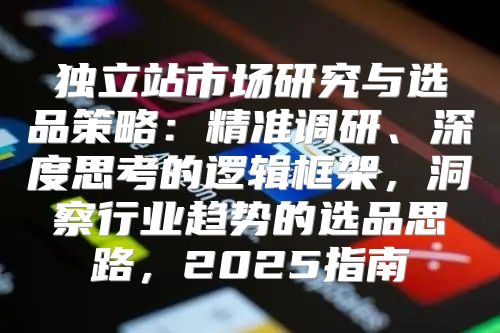 独立站市场研究与选品策略：精准调研、深度思考的逻辑框架，洞察行业趋势的选品思路，2025指南
