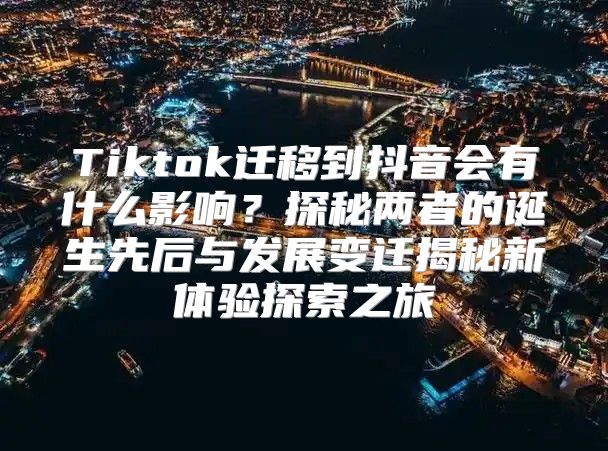 Tiktok迁移到抖音会有什么影响？探秘两者的诞生先后与发展变迁揭秘新体验探索之旅