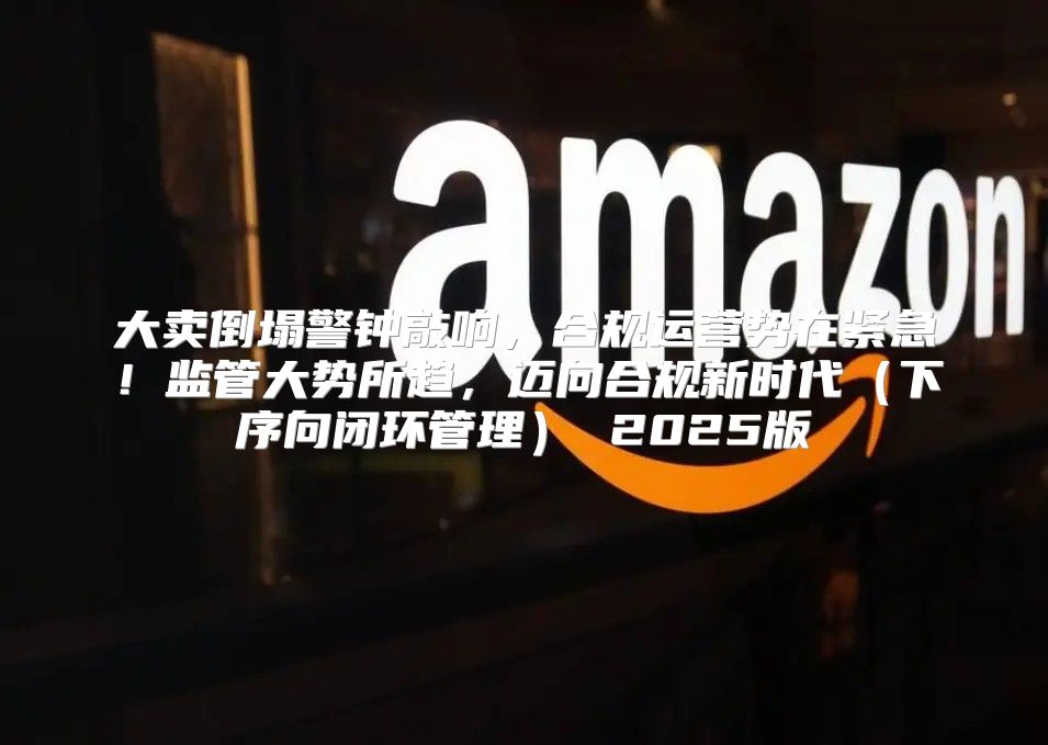 大卖倒塌警钟敲响，合规运营势在紧急！监管大势所趋，迈向合规新时代下序向闭环管理 2025版