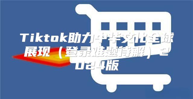 Tiktok助力中华文化全球展现登录难题待解2025版