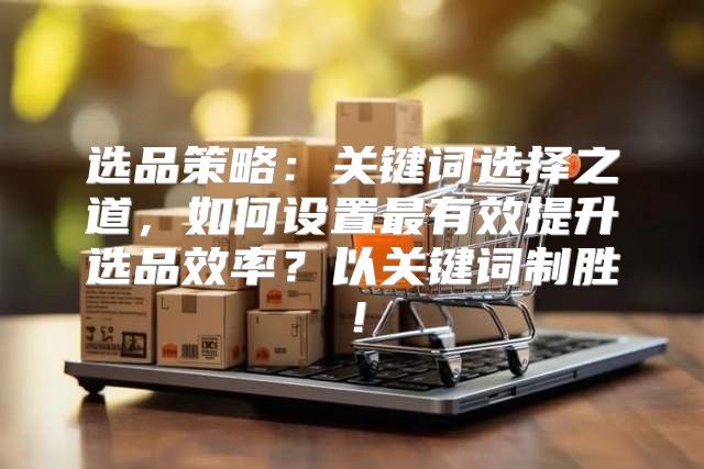 选品策略：关键词选择之道，如何设置最有效提升选品效率？以关键词制胜！