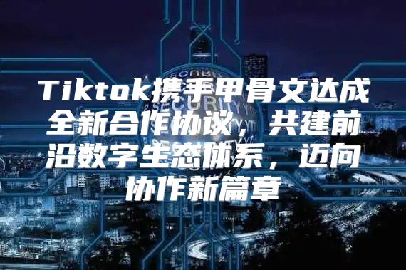 Tiktok携手甲骨文达成全新合作协议，共建前沿数字生态体系，迈向协作新篇章