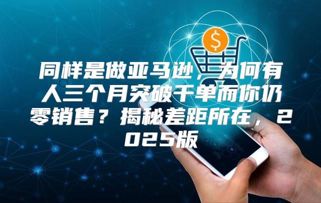 同样是做亚马逊，为何有人三个月突破千单而你仍零销售？揭秘差距所在，2025版