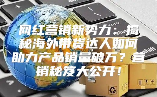 网红营销新势力：揭秘海外带货达人如何助力产品销量破万？营销秘笈大公开！