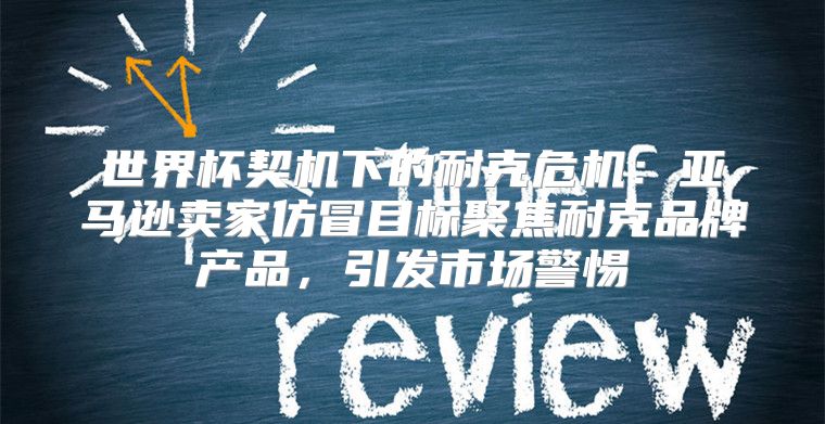 世界杯契机下的耐克危机：亚马逊卖家仿冒目标聚焦耐克品牌产品，引发市场警惕