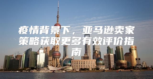 疫情背景下，亚马逊卖家策略获取更多有效评价指南
