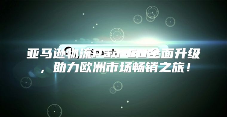 亚马逊物流Pan-EU全面升级，助力欧洲市场畅销之旅！