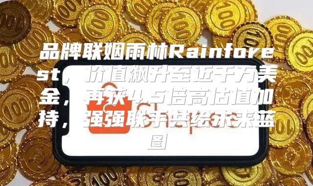 品牌联姻雨林Rainforest，价值飙升至近千万美金，再获4.5倍高估值加持，强强联手共绘未来蓝图