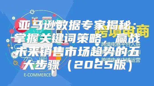 亚马逊数据专家揭秘：掌握关键词策略，赢战未来销售市场趋势的五大步骤2025版