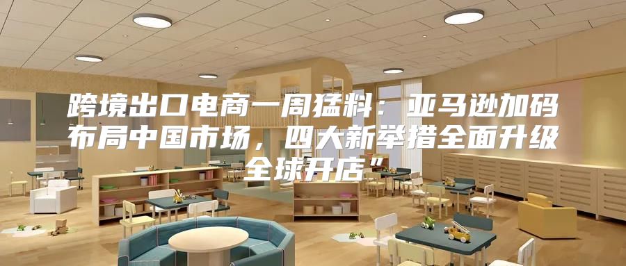 跨境出口电商一周猛料：亚马逊加码布局中国市场，四大新举措全面升级全球开店”