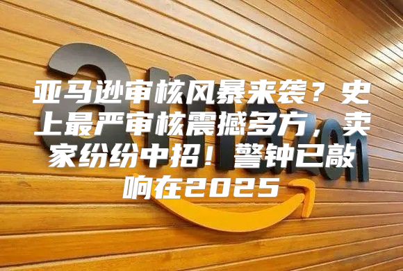 亚马逊审核风暴来袭？史上最严审核震撼多方，卖家纷纷中招！警钟已敲响在2025