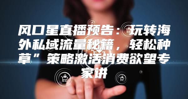 风口星直播预告：玩转海外私域流量秘籍，轻松种草”策略激活消费欲望专家讲