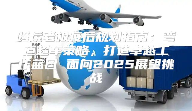 跨境老板疫后规划指南：弯道超车策略，打造卓越工作蓝图 面向2025展望挑战