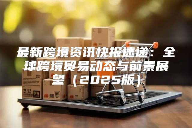 最新跨境资讯快报速递：全球跨境贸易动态与前景展望2025版