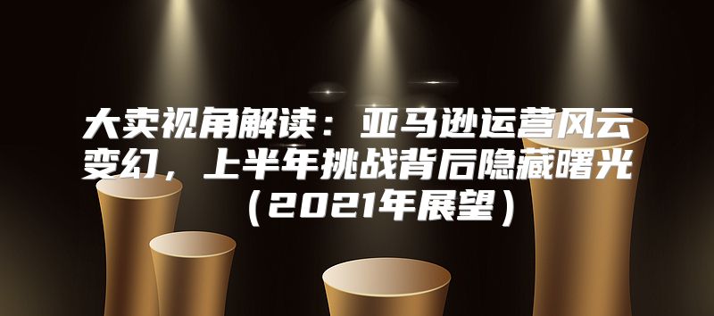 大卖视角解读：亚马逊运营风云变幻，上半年挑战背后隐藏曙光2021年展望