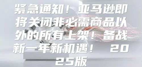 紧急通知！亚马逊即将关闭非必需商品以外的所有上架！备战新一年新机遇！ 2025版