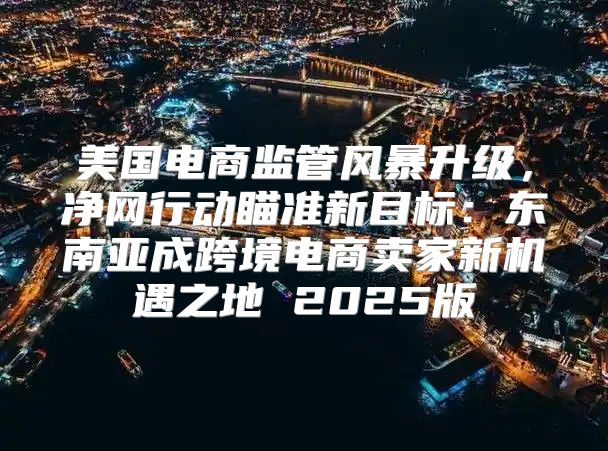 美国电商监管风暴升级，净网行动瞄准新目标：东南亚成跨境电商卖家新机遇之地 2025版