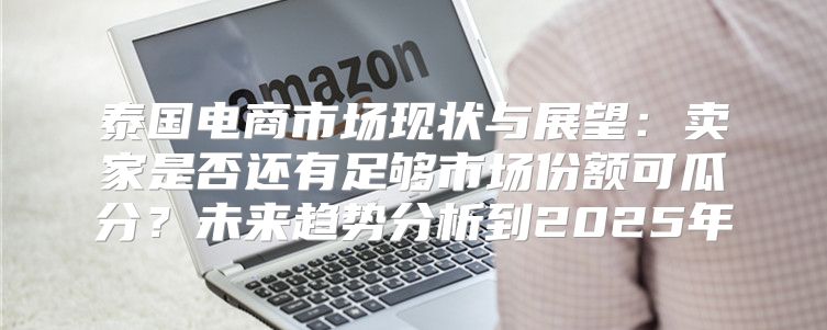 泰国电商市场现状与展望：卖家是否还有足够市场份额可瓜分？未来趋势分析到2025年