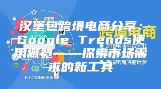 汉堡包跨境电商分享：Google Trends使用概览——探索市场需求的新工具