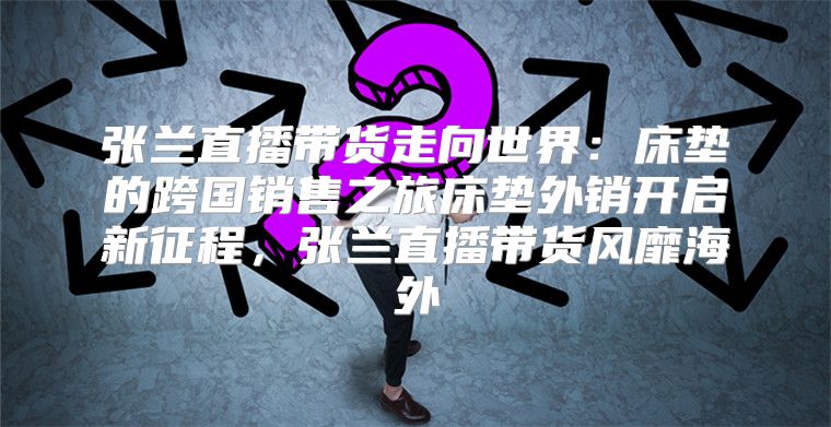 张兰直播带货走向世界：床垫的跨国销售之旅床垫外销开启新征程，张兰直播带货风靡海外