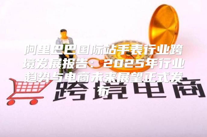 阿里巴巴国际站手表行业跨境发展报告：2025年行业趋势与电商未来展望正式发布