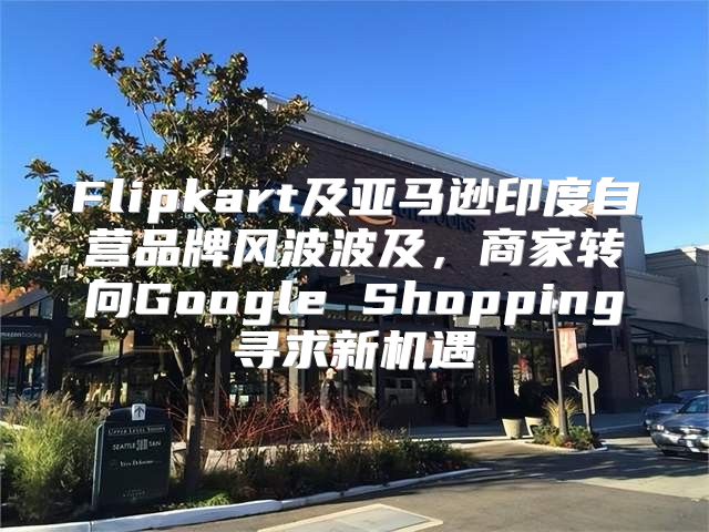 Flipkart及亚马逊印度自营品牌风波波及，商家转向Google Shopping寻求新机遇