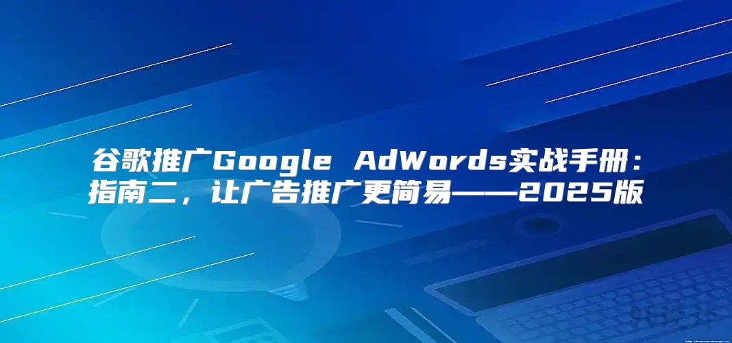 谷歌推广Google AdWords实战手册：指南二，让广告推广更简易——2025版