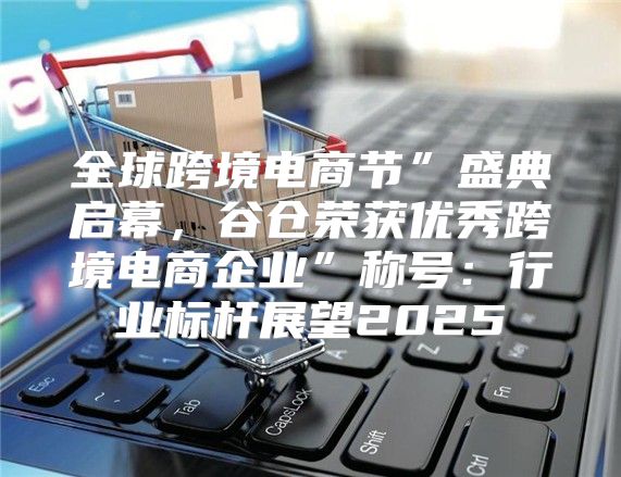 全球跨境电商节”盛典启幕，谷仓荣获优秀跨境电商企业”称号：行业标杆展望2025