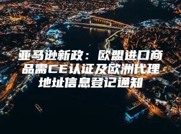 亚马逊新政：欧盟进口商品需CE认证及欧洲代理地址信息登记通知