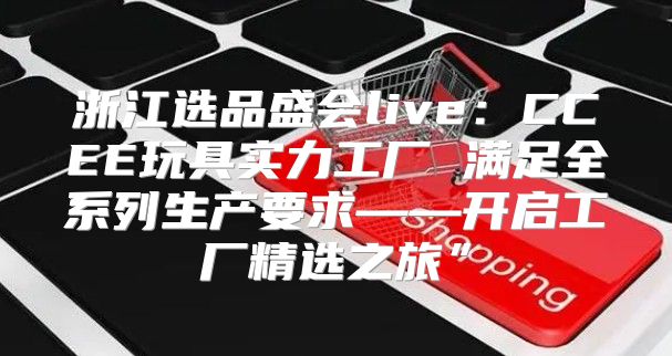 浙江选品盛会live：CCEE玩具实力工厂 满足全系列生产要求——开启工厂精选之旅”