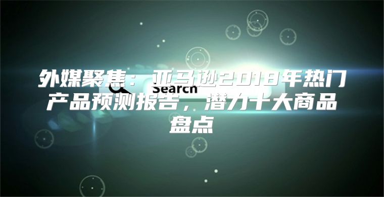 外媒聚焦：亚马逊2018年热门产品预测报告，潜力十大商品盘点