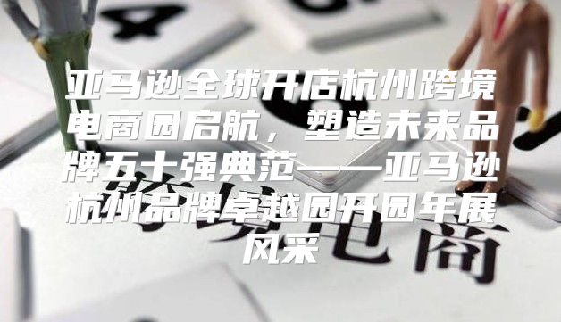 亚马逊全球开店杭州跨境电商园启航，塑造未来品牌五十强典范——亚马逊杭州品牌卓越园开园年展风采