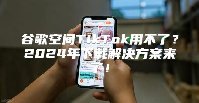 谷歌空间TikTok用不了？2025年下载解决方案来了！