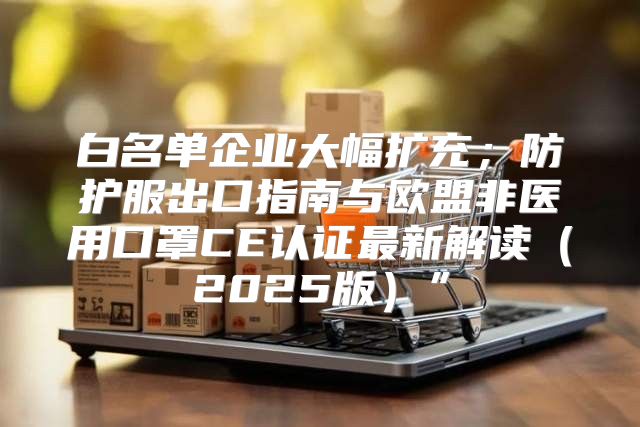 白名单企业大幅扩充；防护服出口指南与欧盟非医用口罩CE认证最新解读2025版”