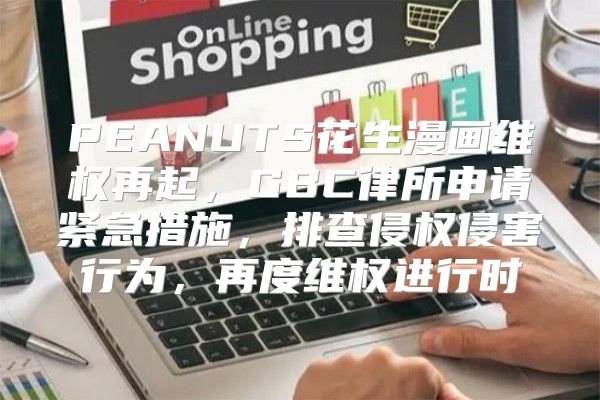 PEANUTS花生漫画维权再起，GBC律所申请紧急措施，排查侵权侵害行为，再度维权进行时